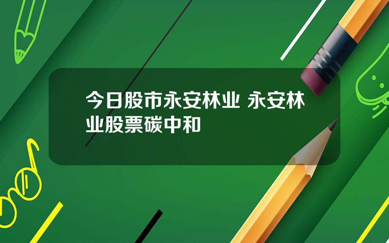 今日股市永安林业 永安林业股票碳中和